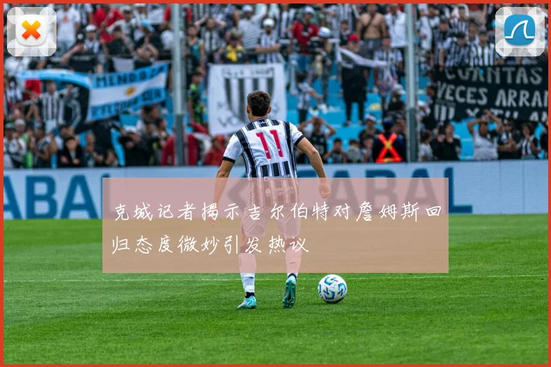 克城记者揭示吉尔伯特对詹姆斯回归态度微妙引发热议