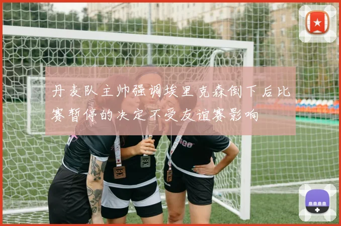 丹麦队主帅强调埃里克森倒下后比赛暂停的决定不受友谊赛影响