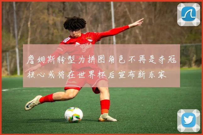 詹姆斯转型为拼图角色不再是夺冠核心或将在世界杯后宣布新东家