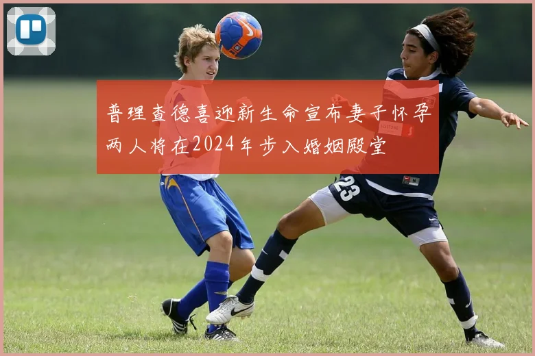 普理查德喜迎新生命宣布妻子怀孕两人将在2024年步入婚姻殿堂