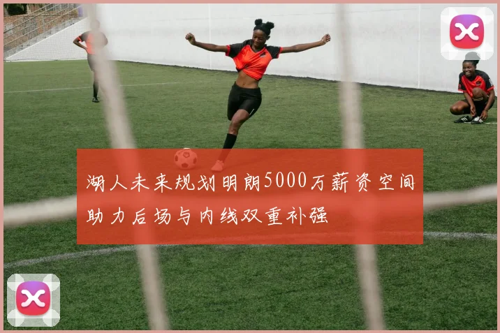 湖人未来规划明朗5000万薪资空间助力后场与内线双重补强