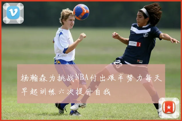 杨瀚森为挑战NBA付出艰辛努力每天早起训练六次提升自我