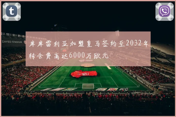 库库雷利亚加盟皇马签约至2032年转会费高达6000万欧元