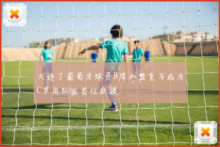 久违了葡萄牙球员B席加盟皇马成为C罗离队后首位新援