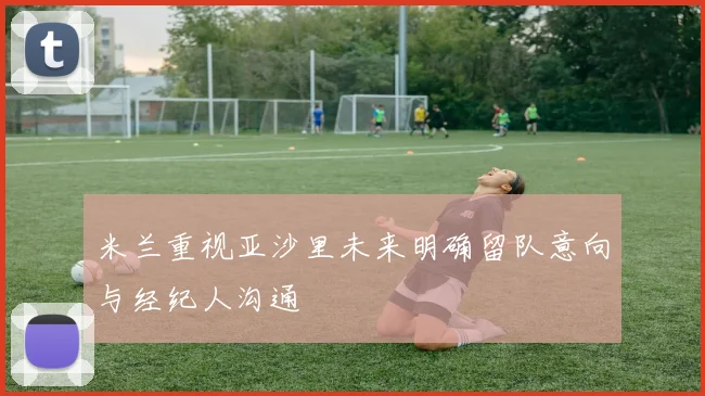 米兰重视亚沙里未来明确留队意向与经纪人沟通