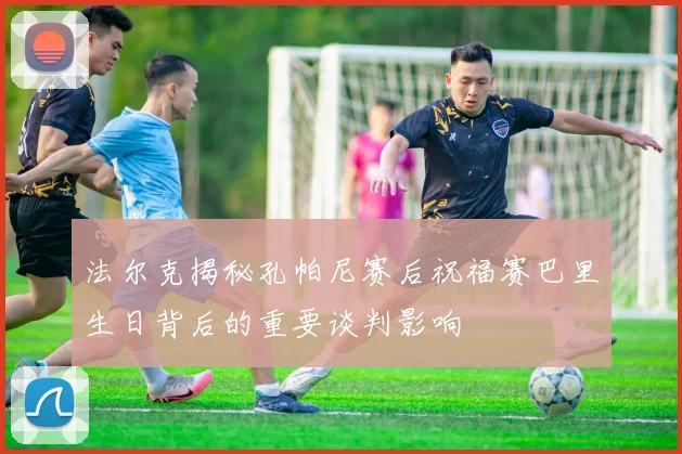 法尔克揭秘孔帕尼赛后祝福赛巴里生日背后的重要谈判影响