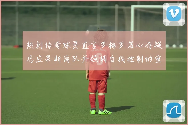 热刺传奇球员直言罗梅罗若心存疑虑应果断离队并强调自我控制的重要性