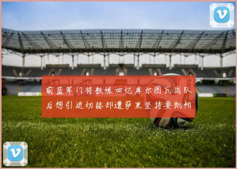 前蓝军门将教练回忆库尔图瓦离队后想引进切赫却遭萨里坚持要凯帕