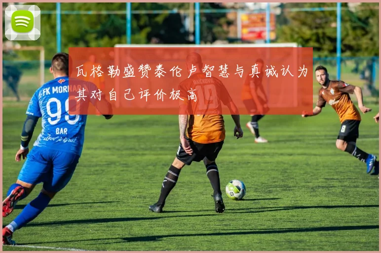 瓦格勒盛赞泰伦卢智慧与真诚认为其对自己评价极高