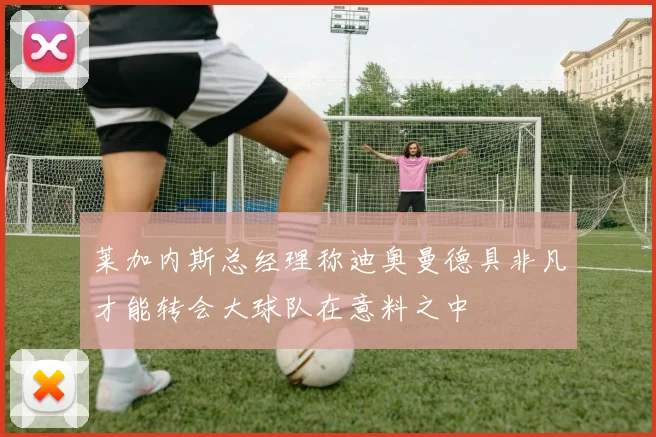 莱加内斯总经理称迪奥曼德具非凡才能转会大球队在意料之中