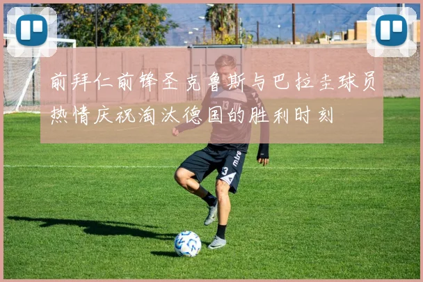 前拜仁前锋圣克鲁斯与巴拉圭球员热情庆祝淘汰德国的胜利时刻